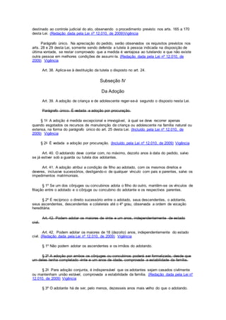 destinado ao controle judicial do ato, observando o procedimento previsto nos arts. 165 a 170
desta Lei. (Redação dada pela Lei nº 12.010, de 2009)Vigência
Parágrafo único. Na apreciação do pedido, serão observados os requisitos previstos nos
arts. 28 e 29 desta Lei, somente sendo deferida a tutela à pessoa indicada na disposição de
última vontade, se restar comprovado que a medida é vantajosa ao tutelando e que não existe
outra pessoa em melhores condições de assumi-la. (Redação dada pela Lei nº 12.010, de
2009) Vigência
Art. 38. Aplica-se à destituição da tutela o disposto no art. 24.
Subseção IV
Da Adoção
Art. 39. A adoção de criança e de adolescente reger-se-á segundo o disposto nesta Lei.
Parágrafo único. É vedada a adoção por procuração.
§ 1o A adoção é medida excepcional e irrevogável, à qual se deve recorrer apenas
quando esgotados os recursos de manutenção da criança ou adolescente na família natural ou
extensa, na forma do parágrafo único do art. 25 desta Lei. (Incluído pela Lei nº 12.010, de
2009) Vigência
§ 2o É vedada a adoção por procuração. (Incluído pela Lei nº 12.010, de 2009) Vigência
Art. 40. O adotando deve contar com, no máximo, dezoito anos à data do pedido, salvo
se já estiver sob a guarda ou tutela dos adotantes.
Art. 41. A adoção atribui a condição de filho ao adotado, com os mesmos direitos e
deveres, inclusive sucessórios, desligando-o de qualquer vínculo com pais e parentes, salvo os
impedimentos matrimoniais.
§ 1º Se um dos cônjuges ou concubinos adota o filho do outro, mantêm-se os vínculos de
filiação entre o adotado e o cônjuge ou concubino do adotante e os respectivos parentes.
§ 2º É recíproco o direito sucessório entre o adotado, seus descendentes, o adotante,
seus ascendentes, descendentes e colaterais até o 4º grau, observada a ordem de vocação
hereditária.
Art. 42. Podem adotar os maiores de vinte e um anos, independentemente de estado
civil.
Art. 42. Podem adotar os maiores de 18 (dezoito) anos, independentemente do estado
civil. (Redação dada pela Lei nº 12.010, de 2009) Vigência
§ 1º Não podem adotar os ascendentes e os irmãos do adotando.
§ 2º A adoção por ambos os cônjuges ou concubinos poderá ser formalizada, desde que
um deles tenha completado vinte e um anos de idade, comprovada a estabilidade da família.
§ 2o Para adoção conjunta, é indispensável que os adotantes sejam casados civilmente
ou mantenham união estável, comprovada a estabilidade da família. (Redação dada pela Lei nº
12.010, de 2009) Vigência
§ 3º O adotante há de ser, pelo menos, dezesseis anos mais velho do que o adotando.
 