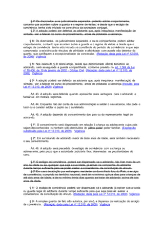 § 4º Os divorciados e os judicialmente separados poderão adotar conjuntamente,
contanto que acordem sobre a guarda e o regime de visitas, e desde que o estágio de
convivência tenha sido iniciado na constância da sociedade conjugal.
§ 5º A adoção poderá ser deferida ao adotante que, após inequívoca manifestação de
vontade, vier a falecer no curso do procedimento, antes de prolatada a sentença.
§ 4o Os divorciados, os judicialmente separados e os ex-companheiros podem adotar
conjuntamente, contanto que acordem sobre a guarda e o regime de visitas e desde que o
estágio de convivência tenha sido iniciado na constância do período de convivência e que seja
comprovada a existência de vínculos de afinidade e afetividade com aquele não detentor da
guarda, que justifiquem a excepcionalidade da concessão. (Redação dada pela Lei nº 12.010,
de 2009) Vigência
§ 5o Nos casos do § 4o deste artigo, desde que demonstrado efetivo benefício ao
adotando, será assegurada a guarda compartilhada, conforme previsto no art. 1.584 da Lei
no 10.406, de 10 de janeiro de 2002 - Código Civil. (Redação dada pela Lei nº 12.010, de
2009) Vigência
§ 6o A adoção poderá ser deferida ao adotante que, após inequívoca manifestação de
vontade, vier a falecer no curso do procedimento, antes de prolatada a sentença.(Incluído pela
Lei nº 12.010, de 2009) Vigência
Art. 43. A adoção será deferida quando apresentar reais vantagens para o adotando e
fundar-se em motivos legítimos.
Art. 44. Enquanto não der conta de sua administração e saldar o seu alcance, não pode o
tutor ou o curador adotar o pupilo ou o curatelado.
Art. 45. A adoção depende do consentimento dos pais ou do representante legal do
adotando.
§ 1º. O consentimento será dispensado em relação à criança ou adolescente cujos pais
sejam desconhecidos ou tenham sido destituídos do pátrio poder poder familiar. (Expressão
substituída pela Lei nº 12.010, de 2009) Vigência
§ 2º. Em se tratando de adotando maior de doze anos de idade, será também necessário
o seu consentimento.
Art. 46. A adoção será precedida de estágio de convivência com a criança ou
adolescente, pelo prazo que a autoridade judiciária fixar, observadas as peculiaridades do
caso.
§ 1º O estágio de convivência poderá ser dispensado se o adotando não tiver mais de um
ano de idade ou se, qualquer que seja a sua idade, já estiver na companhia do adotante
durante tempo suficiente para se poder avaliar a conveniência da constituição do vínculo.
§ 2º Em caso de adoção por estrangeiro residente ou domiciliado fora do País, o estágio
de convivência, cumprido no território nacional, será de no mínimo quinze dias para crianças de
até dois anos de idade, e de no mínimo trinta dias quando se tratar de adotando acima de dois
anos de idade.
§ 1o O estágio de convivência poderá ser dispensado se o adotando já estiver sob a tutela
ou guarda legal do adotante durante tempo suficiente para que seja possível avaliar a
conveniência da constituição do vínculo. (Redação dada pela Lei nº 12.010, de 2009) Vigência
§ 2o A simples guarda de fato não autoriza, por si só, a dispensa da realização do estágio
de convivência. (Redação dada pela Lei nº 12.010, de 2009) Vigência
 