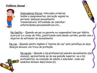 Violência Sexual Indicadores físicos: infecções urinárias;
lesões e sangramentos; secreção vaginal ou
perianal; doenças sexualmente
transmissíveis; dificuldade de caminhar;
enfermidades psicossomáticas etc...
Na família – Quando um pai ou parente ou responsável tem por hábito
acariciar a o corpo da filha, justificando está dando carinho, porém com o
objetivo de estimular-se sexualmente.
Na rua – Quando adulto impõem à “menina de rua” esta satisfaça os seus
desejos sexuais, em troca de proteção.
Na escola – Quando o (a) professor(a) assedia sexualmente o(a)
aluno(a), aproveitando-se da sua posição superior, ou o (a)
professor(a), na condição de adulto e educador, cede aos
assédios sexuais da(o) aluna (o).

 