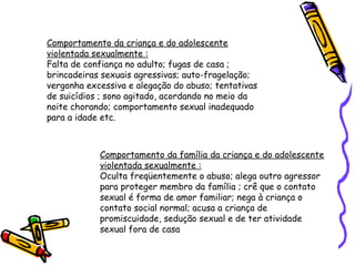 Comportamento da criança e do adolescente
violentada sexualmente :
Falta de confiança no adulto; fugas de casa ;
brincadeiras sexuais agressivas; auto-fragelação;
vergonha excessiva e alegação do abuso; tentativas
de suicídios ; sono agitado, acordando no meio da
noite chorando; comportamento sexual inadequado
para a idade etc.

Comportamento da família da criança e do adolescente
violentada sexualmente :
Oculta freqüentemente o abuso; alega outro agressor
para proteger membro da família ; crê que o contato
sexual é forma de amor familiar; nega à criança o
contato social normal; acusa a criança de
promiscuidade, sedução sexual e de ter atividade
sexual fora de casa

 