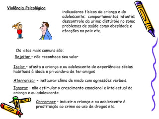 Violência Psicológica

indicadores físicos da criança e do
adolescente: comportamentos infantis;
descontrole da urina; distúrbio no sono;
problemas de saúde como obesidade e
afecções na pele etc.

Os atos mais comuns são:
Rejeitar – não reconhece seu valor
Isolar – afasta a criança e ou adolescente de experiências sócias
habituais à idade e privando-a de ter amigos
Aterrorizar – instaurar clima de medo com agressões verbais.
Ignorar – não estimular o crescimento emocional e intelectual da
criança e ou adolescente
Corromper – induzir a criança e ou adolescente à
prostituição ao crime ao uso de drogas etc.

 