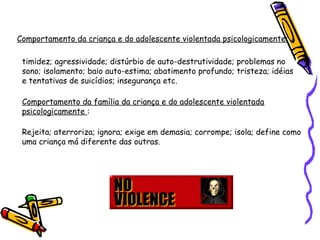 Comportamento da criança e do adolescente violentada psicologicamente:
timidez; agressividade; distúrbio de auto-destrutividade; problemas no
sono; isolamento; baio auto-estima; abatimento profundo; tristeza; idéias
e tentativas de suicídios; insegurança etc.
Comportamento da família da criança e do adolescente violentada
psicologicamente :
Rejeita; aterroriza; ignora; exige em demasia; corrompe; isola; define como
uma criança má diferente das outras.

 