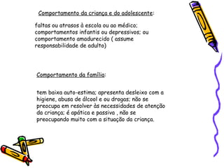 Comportamento da criança e do adolescente:
faltas ou atrasos à escola ou ao médico;
comportamentos infantis ou depressivos; ou
comportamento amadurecido ( assume
responsabilidade de adulto)

Comportamento da família:
tem baixa auto-estima; apresenta desleixo com a
higiene, abusa de álcool e ou drogas; não se
preocupa em resolver às necessidades de atenção
da criança; é apática e passiva , não se
preocupando muito com a situação da criança.

 