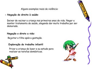 Alguns exemplos reais de violência:
- Negação do direito à saúde:
Deixar de vacinar a criança nos primeiros anos de vida. Negar a
manter tratamento de saúde, alegando dar muito trabalho por ser
demorado.
Negação o direto a vida:
Rejeitar o filho após a gestação.
Exploração do trabalho infantil
Privar a criança do lazer e ou estudo para
realizar as tarefas domésticas.

 