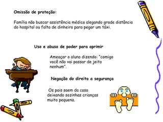 Omissão de proteção:
Família não buscar assistência médica alegando grade distância
do hospital ou falta de dinheiro para pegar um táxi.

Uso e abuso de poder para oprimir
Ameaçar o aluno dizendo: “comigo
você não vai passar de jeito
nenhum”.
Negação do direito a segurança
Os pais saem da casa
deixando sozinhas crianças
muito pequena.

 