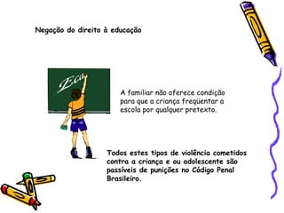 Negação do direito à educação

A familiar não oferece condição
para que a criança freqüentar a
escola por qualquer pretexto.

Todos estes tipos de violência cometidos
contra a criança e ou adolescente são
passíveis de punições no Código Penal
Brasileiro.

 