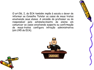 O art.56, I, do ECA também impõe à escola o dever de
informar ao Conselho Tutelar os casos de maus tratos
envolvendo seus alunos. A omissão do professor ou do
responsável pelo estabelecimento de ensino em
comunicar os casos envolvendo suspeita ou confirmação
de maus-tratos configura infração administrativa
(atr.245 do ECA).

 