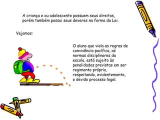 A criança e ou adolescente possuem seus direitos,
porém também possui seus deveres na forma da Lei.
Vejamos:
O aluno que viola as regras de
convivência pacífica, as
normas disciplinares da
escola, está sujeito às
penalidades previstas em ser
regimento próprio,
respeitando, evidentemente,
o devido processo legal.

 