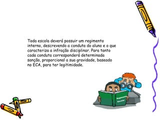 Toda escola deverá possuir um regimento
interno, descrevendo a conduta do aluno e o que
caracteriza a infração disciplinar. Para tanto
cada conduta corresponderá determinada
sanção, proporcional a sua gravidade, baseado
no ECA, para ter legitimidade.

to
imen
Reg
lar
Esco

 