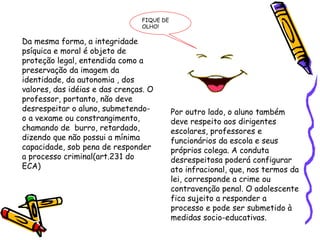 FIQUE DE
OLHO!

Da mesma forma, a integridade
psíquica e moral é objeto de
proteção legal, entendida como a
preservação da imagem da
identidade, da autonomia , dos
valores, das idéias e das crenças. O
professor, portanto, não deve
desrespeitar o aluno, submetendoo a vexame ou constrangimento,
chamando de burro, retardado,
dizendo que não possui a mínima
capacidade, sob pena de responder
a processo criminal(art.231 do
ECA)

Por outro lado, o aluno também
deve respeito aos dirigentes
escolares, professores e
funcionários da escola e seus
próprios colega. A conduta
desrespeitosa poderá configurar
ato infracional, que, nos termos da
lei, corresponde a crime ou
contravenção penal. O adolescente
fica sujeito a responder a
processo e pode ser submetido à
medidas socio-educativas.

 