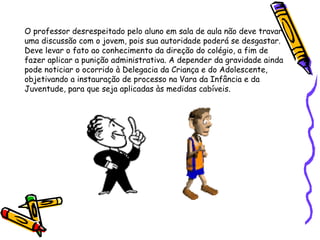 O professor desrespeitado pelo aluno em sala de aula não deve travar
uma discussão com o jovem, pois sua autoridade poderá se desgastar.
Deve levar o fato ao conhecimento da direção do colégio, a fim de
fazer aplicar a punição administrativa. A depender da gravidade ainda
pode noticiar o ocorrido à Delegacia da Criança e do Adolescente,
objetivando a instauração de processo na Vara da Infância e da
Juventude, para que seja aplicadas às medidas cabíveis.

 