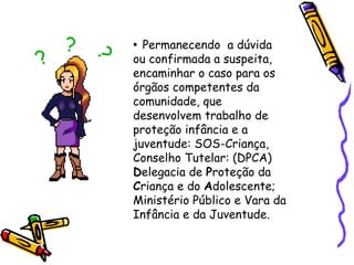 Permanecendo a dúvida
ou confirmada a suspeita,
encaminhar o caso para os
órgãos competentes da
comunidade, que
desenvolvem trabalho de
proteção infância e a
juventude: SOS-Criança,
Conselho Tutelar: (DPCA)
Delegacia de Proteção da
Criança e do Adolescente;
Ministério Público e Vara da
Infância e da Juventude.
•

?

?

?

 