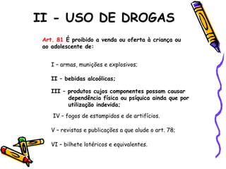 II - USO DE DROGAS
Art. 81 É proibido a venda ou oferta à criança ou
ao adolescente de:
I – armas, munições e explosivos;
II – bebidas alcoólicas;
III – produtos cujos componentes possam causar
dependência física ou psíquica ainda que por
utilização indevida;
IV – fogos de estampidos e de artifícios.
V – revistas e publicações a que alude o art. 78;
VI – bilhete lotéricos e equivalentes.

 