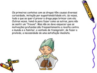 Os primeiros contatos com as drogas têm causas diversas:
curiosidade, imitação por sugestionabilidade etc. às vezes,
tudo o que se quer é provar a droga papa brincar com ela;
Outras vezes, tomá-la para fazer como os outros, para não
se sentir um “frouxo”. Mas não se deve esquecer que as
motivações profundas são freqüentemente a revolta contra
o mundo e a familiar, a vontade de transgredir, de fazer o
proibido, a necessidade de uma satisfação imediata.

 