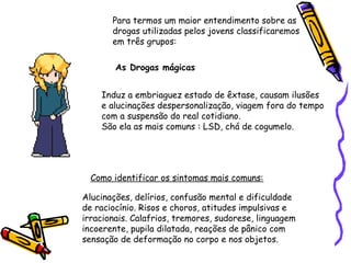 Para termos um maior entendimento sobre as
drogas utilizadas pelos jovens classificaremos
em três grupos:
As Drogas mágicas
Induz a embriaguez estado de êxtase, causam ilusões
e alucinações despersonalização, viagem fora do tempo
com a suspensão do real cotidiano.
São ela as mais comuns : LSD, chá de cogumelo.

Como identificar os sintomas mais comuns:
Alucinações, delírios, confusão mental e dificuldade
de raciocínio. Risos e choros, atitudes impulsivas e
irracionais. Calafrios, tremores, sudorese, linguagem
incoerente, pupila dilatada, reações de pânico com
sensação de deformação no corpo e nos objetos.

 