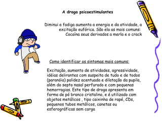 A droga psicoestimulantes
Diminui a fadiga aumenta a energia e da atividade, a
excitação eufórica. São ela as mais comuns:
Cocaína seus derivados a merla e o crack

Como identificar os sintomas mais comuns:
Excitação, aumento de atividades, agressividade,
idéias delirantes com suspeita de tudo e de todos
(paranóia) palidez acentuada e dilatação da pupila,
além do septo nasal perfurado e com pequenas
hemorragias. Este tipo de droga apresenta em
forma de pó branco cristalino, e é utilizado com
objetos metálicos , tipo caixinha de rapé, CDs,
pequenos tubos metálicos, canetas ou
esferográficas sem carga

 