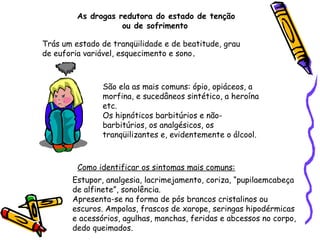 As drogas redutora do estado de tenção
ou de sofrimento
Trás um estado de tranqüilidade e de beatitude, grau
de euforia variável, esquecimento e sono.

São ela as mais comuns: ópio, opiáceos, a
morfina, e sucedâneos sintético, a heroína
etc.
Os hipnóticos barbitúrios e nãobarbitúrios, os analgésicos, os
tranqüilizantes e, evidentemente o álcool.

Como identificar os sintomas mais comuns:
Estupor, analgesia, lacrimejamento, coriza, “pupilaemcabeça
de alfinete”, sonolência.
Apresenta-se na forma de pós brancos cristalinos ou
escuros. Ampolas, frascos de xarope, seringas hipodérmicas
e acessórios, agulhas, manchas, feridas e abcessos no corpo,
dedo queimados.

 