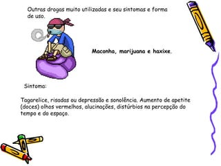 Outras drogas muito utilizadas e seu sintomas e forma
de uso.

Maconha, marijuana e haxixe.

Sintoma:
Tagarelice, risadas ou depressão e sonolência. Aumento de apetite
(doces) olhos vermelhos, alucinações, distúrbios na percepção do
tempo e do espaço.

 