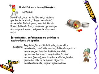 Barbitúricos e tranqüilizantes
Sintoma:
Sonolência, apatia, indiferença motora
aparência de ébrio, “língua enrolada”,
depressão. Embriaguez, sem hábito de
álcool, falta de força muscular, presença
de comprimidos ou drágeas de diversas
cores.
Estimulantes, anfetaminas ou bolinhas e
moderadores de apetite.
Sintoma:

Inquietação, excitabilidade, tagarelice
constante, confusão mental, falta de apetite
com emagrecimento, insônia, conduta
agressiva, boca seca com irritação das
narinas (secas), alucinações e dilatação das
pupilas e hábito de fumar cigarros
constantemente, inquietação motora.

 