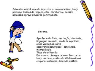 Solventes volátil, cola de sapateiro ou aeromodelismo, lança
perfume, fluídos de limpeza, éter, clorofórmio, benzina,
aerossóis, sprays diluentes de tintas etc.

Sintoma.
Aparência de ébrio, excitação, hilariante,
linguagem enrolada, perda de equilíbrio,
olhos vermelhos, nariz
escorrendo(constipado), sonolência,
inconsciência.
Tipos de utilização:
Em latas ou bisnagas de cola, frascos de
lança perfume, restos de sólidos/nódoas
em panos ou lenços, sacos de plástico.

 