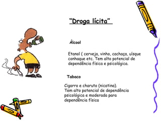 “Droga lícita”
Álcool
Etanol ( cerveja, vinho, cachaça, uísque
conhaque etc. Tem alto potencial de
dependência física e psicológica.
Tabaco
Cigarro e charuto (nicotina).
Tem alto potencial de dependência
psicológica e moderada para
dependência física

 