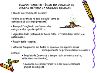 COMPORTAMENTO TÍPICO DO USUARIO DE
DROGAS DENTRO DA UNIDADE ESCOLAR.
• Queda do rendimento escolar;
• Falta de atenção na sala de aula (como se
estivesse só de corpo presente)
• Desqualificação do professor, dos
colegas e dos agentes públicos;
• Agressividade (palavras de baixo calão, irritabilidade, desafio à
autoridade);
• Passividade – apatia;
• Atrasos freqüentes em todas as aulas ou em algumas delas,
principalmente no primeiro horário e após o
recreio;
• Inquietude (mexe-se o tempo todo, conversa muito,
solta risos imotivados);
• Mudança no comportamento e nos relacionamento
(grupos de amigos).

 