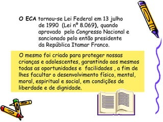O ECA tornou–se Lei Federal em 13 julho
de 1990 (Lei nº 8.069), quando
aprovado pelo Congresso Nacional e
sancionado pelo então presidente
da República Itamar Franco.
O mesmo foi criado para proteger nossas
crianças e adolescentes, garantindo aos mesmos
todas as oportunidades e facilidades , a fim de
lhes facultar o desenvolvimento físico, mental,
moral, espiritual e social, em condições de
liberdade e de dignidade.

 