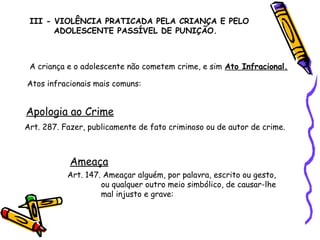 III - VIOLÊNCIA PRATICADA PELA CRIANÇA E PELO
ADOLESCENTE PASSÍVEL DE PUNIÇÃO.

A criança e o adolescente não cometem crime, e sim Ato Infracional.
Atos infracionais mais comuns:

Apologia ao Crime
Art. 287. Fazer, publicamente de fato criminoso ou de autor de crime.

Ameaça
Art. 147. Ameaçar alguém, por palavra, escrito ou gesto,
ou qualquer outro meio simbólico, de causar-lhe
mal injusto e grave:

 