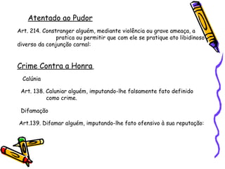 Atentado ao Pudor
Art. 214. Constranger alguém, mediante violência ou grave ameaça, a
pratica ou permitir que com ele se pratique ato libidinoso
diverso da conjunção carnal:

Crime Contra a Honra
Calúnia
Art. 138. Caluniar alguém, imputando-lhe falsamente fato definido
como crime.
Difamação
Art.139. Difamar alguém, imputando-lhe fato ofensivo à sua reputação:

 