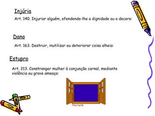 Injúria
Art. 140. Injuriar alguém, ofendendo-lhe a dignidade ou o decoro:

Dano
Art. 163. Destruir, inutilizar ou deteriorar coisa alheia:

Estupro
Art. 213. Constranger mulher à conjunção carnal, mediante
violência ou grave ameaça:

 