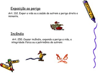 Exposição ao perigo
Art. 132. Expor a vida ou a saúde de outrem a perigo direto e
iminente.

Incêndio
Art. 250. Causar incêndio, expondo a perigo a vida, a
integridade física ou a patrimônio de outrem:

 
