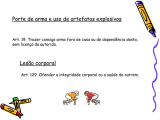 Porte de arma e uso de artefatos explosivos

Art. 19. Trazer consigo arma fora de casa ou de dependência desta,
sem licença da autorida.

Lesão corporal
Art. 129. Ofender a integridade corporal ou a saúde de outrem.

 