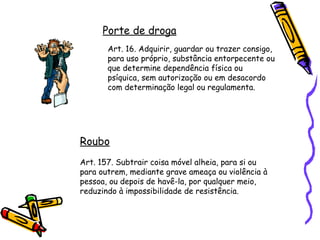Porte de droga
Art. 16. Adquirir, guardar ou trazer consigo,
para uso próprio, substância entorpecente ou
que determine dependência física ou
psíquica, sem autorização ou em desacordo
com determinação legal ou regulamenta.

Roubo
Art. 157. Subtrair coisa móvel alheia, para si ou
para outrem, mediante grave ameaça ou violência à
pessoa, ou depois de havê-la, por qualquer meio,
reduzindo à impossibilidade de resistência.

 