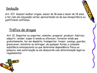 Sedução
Art. 217. Seduzir mulher virgem, menor de 18 anos e maior de 14 anos,
e ter com ela conjunção carnal, aproveitando-se de sua inexperiência ou
justificável confiança.

Tráfico de drogas
Art. 12. Importar ou exportar, remeter, preparar, produzir, fabricar,
adquirir, vender, expor à venda ou oferecer, fornecer ainda que
gratuitamente, ter em depósito, transportar, trazer, consigo, guardar,
prescrever, ministrar ou entregar, de qualquer forma, a consumo
substância entorpecente ou que determine dependência física ou
psíquica, sem autorização ou em desacordo com determinação legal ou
regulamentar.

 