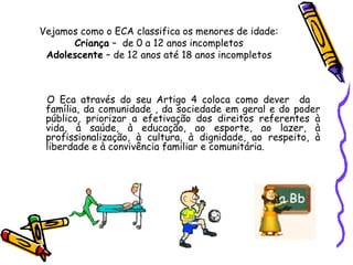 Vejamos como o ECA classifica os menores de idade:
Criança – de 0 a 12 anos incompletos
Adolescente – de 12 anos até 18 anos incompletos

O Eca através do seu Artigo 4 coloca como dever da
família, da comunidade , da sociedade em geral e do poder
público, priorizar a efetivação dos direitos referentes à
vida, à saúde, à educação, ao esporte, ao lazer, à
profissionalização, à cultura, à dignidade, ao respeito, à
liberdade e à convivência familiar e comunitária.

 