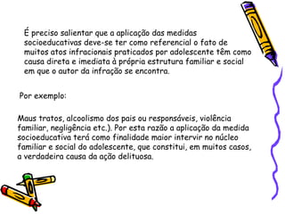 É preciso salientar que a aplicação das medidas
socioeducativas deve-se ter como referencial o fato de
muitos atos infracionais praticados por adolescente têm como
causa direta e imediata à própria estrutura familiar e social
em que o autor da infração se encontra.
Por exemplo:
Maus tratos, alcoolismo dos pais ou responsáveis, violência
familiar, negligência etc.). Por esta razão a aplicação da medida
socioeducativa terá como finalidade maior intervir no núcleo
familiar e social do adolescente, que constitui, em muitos casos,
a verdadeira causa da ação delituosa.

 