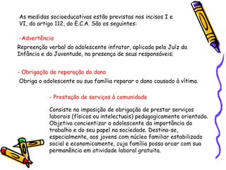 As medidas socioeducativas estão previstas nos incisos I e
VI, do artigo 112, do E.C.A. São os seguintes:
-Advertência
Repreenção verbal do adolescente infrator, aplicada pelo Juíz da
Infância e da Juventude, na presença de seus responsáveis;
- Obrigação de reparação do dano
Obriga o adolescente ou sua família reparar o dano causado à vítima.
- Prestação de serviços à comunidade
Consiste na imposição de obrigação de prestar serviços
laborais (físicos ou intelectuais) pedagogicamente orientada.
Objetiva concientizar o adolescente da importância do
trabalho e do seu papel na sociedade. Destina-se,
especialmente, aos jovens com núcleo familiar estabilizado
social e economicamente, cuja família possa arcar com sua
permanência em atividade laboral gratuita.

 