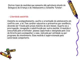 Outros tipos de medidas que somente são aplicáveis atavés da
Delegacia da Criança e do Adolescente e Conselho Tutelar:

- Liberdade assistida
Consiste no acompanhamento, auxílio e orientação do adolescente em
conflito com a lei.Tem caráter educativo e preventivo por exelência,
devendo ser fixada pelo prazo máximo de seis meses. Sujeita-se a
prorrogação, revogação e substituição por outra medida. A medida é
executada pelo orientador, pessoa capacitada e designada pelo Juiz
de Direito para acompanhar o caso, indicada por entidade ou por
programa de atendimento. Essa medida é supervisionada pela
autoridade competente.

 