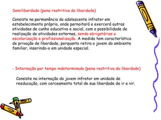 Semiliberdade (pena restritiva da liberdade)
Consiste na permanência do adolescente infrator em
estabelecimento próprio, onde pernoitará e exercerá outras
atividades de cunho educativo e social, com a possibilidade de
realização de atividades externas, sendo obrigatórias a
escolarização e profissionalização. A medida tem característica
de privação de liberdade, porquanto retira o jovem do ambiente
familiar, inserindo-o em unidade especial.

- Internação por tempo indeterminado (pena restritiva da liberdade)
Consiste na internação do jovem infrator em unidade de
reeducação, com cerceamento total de sua liberdade de ir e vir.

 