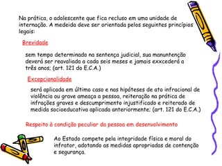 Na prática, o adolescente que fica recluso em uma unidade de
internação. A medeida deve ser orientada pelos seguintes princípios
legais:
Brevidade
sem tempo determinado na sentença judicial, sua manuntenção
deverá ser reavaliada a cada seis meses e jamais exxcederá a
três anos; (art. 121 do E.C.A.)
Excepcionalidade
será aplicada em último caso e nas hipóteses de ato infracional de
violência ou grave ameaça a pessoa, reiteração na prática de
infrações graves e descumprimento injustificado e reiterado de
medida socioeducativa aplicada anteriormente; (art. 121 do E.C.A.)
Respeito à condição peculiar da pessoa em desenvolvimento
Ao Estado compete pela integridade física e moral do
infrator, adotando as medidas apropriadas de contenção
e segurança.

 