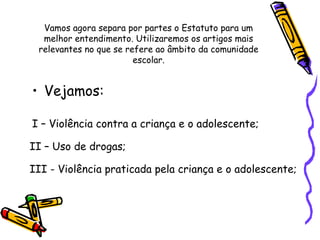 Vamos agora separa por partes o Estatuto para um
melhor entendimento. Utilizaremos os artigos mais
relevantes no que se refere ao âmbito da comunidade
escolar.

• Vejamos:
I – Violência contra a criança e o adolescente;
II – Uso de drogas;
III - Violência praticada pela criança e o adolescente;

 