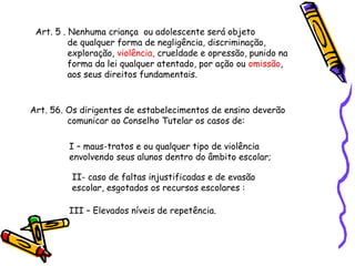 Art. 5 . Nenhuma criança ou adolescente será objeto
de qualquer forma de negligência, discriminação,
exploração, violência, crueldade e opressão, punido na
forma da lei qualquer atentado, por ação ou omissão,
aos seus direitos fundamentais.

Art. 56. Os dirigentes de estabelecimentos de ensino deverão
comunicar ao Conselho Tutelar os casos de:
I – maus-tratos e ou qualquer tipo de violência
envolvendo seus alunos dentro do âmbito escolar;
II- caso de faltas injustificadas e de evasão
escolar, esgotados os recursos escolares :
III – Elevados níveis de repetência.

 