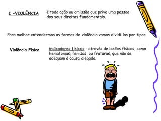 I -VIOLÊNCIA

é toda ação ou omissão que prive uma pessoa
dos seus direitos fundamentais.

Para melhor entendermos as formas de violência vamos dividi-las por tipos.
Violência Física

indicadores físicos - através de lesões físicas, como
hematomas, feridas ou fraturas, que não se
adequam à causa alegada.

 