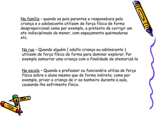 Na família – quando os pais parentes e responsáveis pela
criança e o adolescente utilizam de força física de forma
desproporcional como por exemplo, a pretexto de corrigir um
ato indisciplinado do menor, com espaçamento queimaduras
etc.
Na rua – Quando alguém ( adulto criança ou adolescente )
utilizam de força física de forma para dominar explorar. Por
exemplo esmurrar uma criança com a finalidade de atemorizá-la
Na escola – Quando o professor ou funcionário utiliza de força
física sobre o aluno mesmo que de forma indireta; como por
exemplo, privar a criança de ir ao banheiro durante a aula,
causando-lhe sofrimento físico.

 