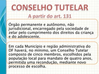Órgão permanente e autônomo, não
jurisdicional, encarregado pela sociedade de
zelar pelo cumprimento dos direitos da criança
e do adolescente.

Em cada Município e região administrativa do
DF haverá, no mínimo, um Conselho Tutelar
composto de cinco membros, escolhidos pela
população local para mandato de quatro anos,
permitida uma recondução, mediante novo
processo de escolha.

 
