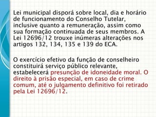 Lei municipal disporá sobre local, dia e horário
de funcionamento do Conselho Tutelar,
inclusive quanto a remuneração, assim como
sua formação continuada de seus membros. A
Lei 12696/12 trouxe inúmeras alterações nos
artigos 132, 134, 135 e 139 do ECA.
O exercício efetivo da função de conselheiro
constituirá serviço público relevante,
estabelecerá presunção de idoneidade moral. O
direito à prisão especial, em caso de crime
comum, até o julgamento definitivo foi retirado
pela Lei 12696/12.

 