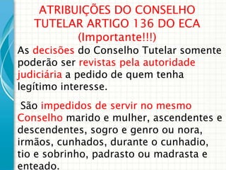 ATRIBUIÇÕES DO CONSELHO
TUTELAR ARTIGO 136 DO ECA
(Importante!!!)

As decisões do Conselho Tutelar somente
poderão ser revistas pela autoridade
judiciária a pedido de quem tenha
legítimo interesse.
São impedidos de servir no mesmo
Conselho marido e mulher, ascendentes e
descendentes, sogro e genro ou nora,
irmãos, cunhados, durante o cunhadio,
tio e sobrinho, padrasto ou madrasta e
enteado.

 