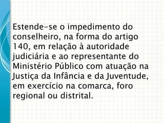 Estende-se o impedimento do
conselheiro, na forma do artigo
140, em relação à autoridade
judiciária e ao representante do
Ministério Público com atuação na
Justiça da Infância e da Juventude,
em exercício na comarca, foro
regional ou distrital.

 