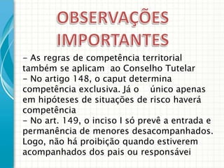 - As regras de competência territorial
também se aplicam ao Conselho Tutelar
- No artigo 148, o caput determina
competência exclusiva. Já o único apenas
em hipóteses de situações de risco haverá
competência
- No art. 149, o inciso I só prevê a entrada e
permanência de menores desacompanhados.
Logo, não há proibição quando estiverem
acompanhados dos pais ou responsávei

 