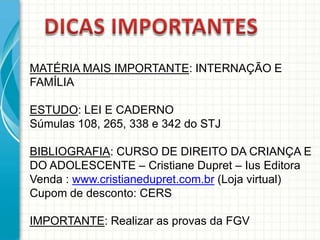 MATÉRIA MAIS IMPORTANTE: INTERNAÇÃO E
FAMÍLIA
ESTUDO: LEI E CADERNO
Súmulas 108, 265, 338 e 342 do STJ
BIBLIOGRAFIA: CURSO DE DIREITO DA CRIANÇA E
DO ADOLESCENTE – Cristiane Dupret – Ius Editora
Venda : www.cristianedupret.com.br (Loja virtual)
Cupom de desconto: CERS
IMPORTANTE: Realizar as provas da FGV

 